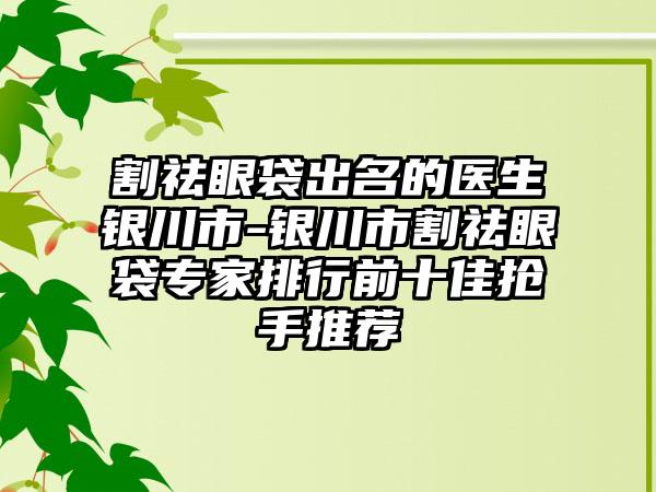 割祛眼袋出名的医生银川市-银川市割祛眼袋专家排行前十佳抢手推荐