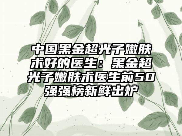 中国黑金超光子嫩肤术好的医生：黑金超光子嫩肤术医生前50强强榜新鲜出炉