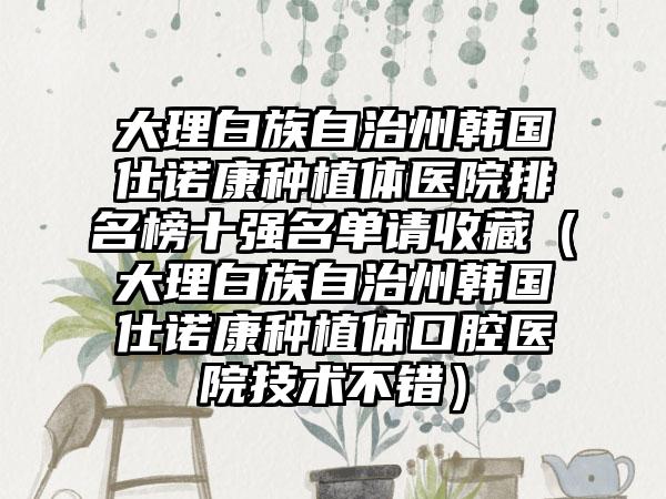 大理白族自治州韩国仕诺康种植体医院排名榜十强名单请收藏（大理白族自治州韩国仕诺康种植体口腔医院技术不错）