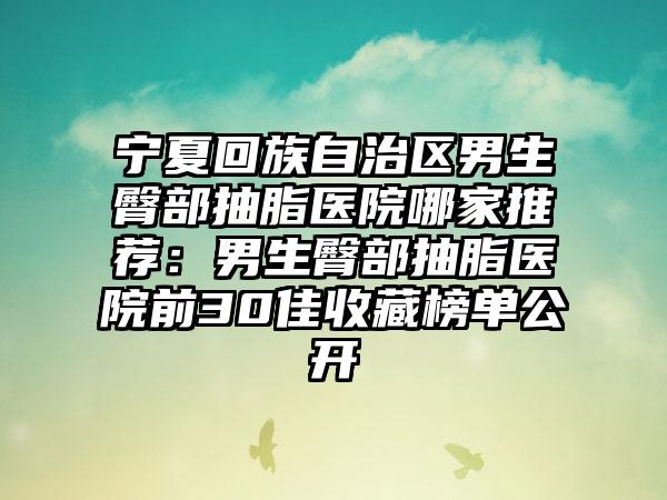 宁夏回族自治区男生臀部抽脂医院哪家推荐：男生臀部抽脂医院前30佳收藏榜单公开
