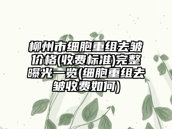 柳州市细胞重组去皱价格(收费标准)完整曝光一览(细胞重组去皱收费如何)