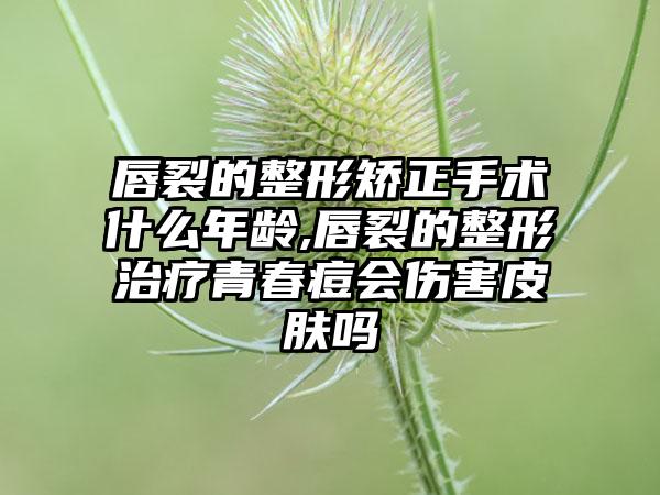 唇裂的整形矫正手术什么年龄,唇裂的整形治疗青春痘会伤害皮肤吗