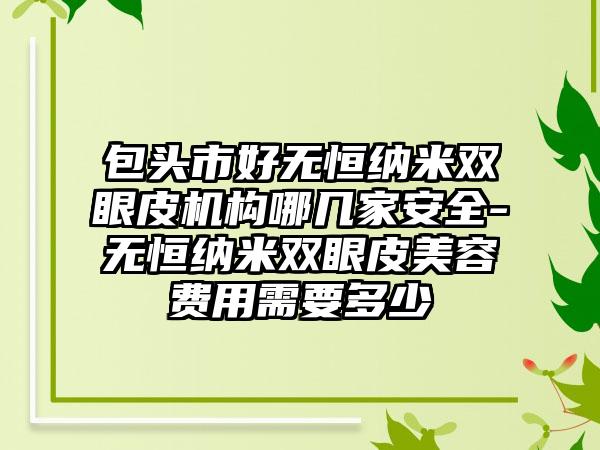 包头市好无恒纳米双眼皮机构哪几家安全-无恒纳米双眼皮美容费用需要多少