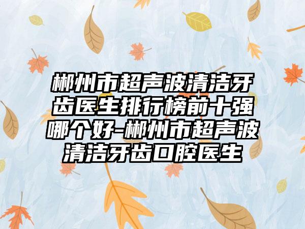 郴州市超声波清洁牙齿医生排行榜前十强哪个好-郴州市超声波清洁牙齿口腔医生