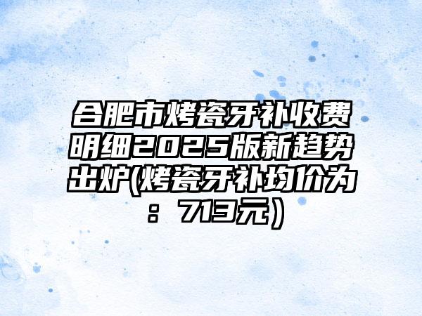 合肥市烤瓷牙补收费明细2025版新趋势出炉(烤瓷牙补均价为：713元）