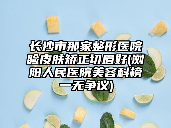 长沙市那家整形医院睑皮肤矫正切眉好(浏阳人民医院美容科榜一无争议)