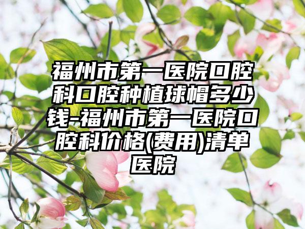 福州市第一医院口腔科口腔种植球帽多少钱-福州市第一医院口腔科价格(费用)清单医院