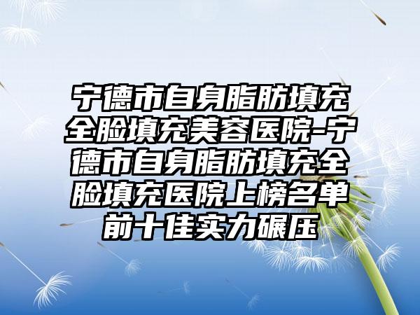 宁德市自身脂肪填充全脸填充美容医院-宁德市自身脂肪填充全脸填充医院上榜名单前十佳实力碾压