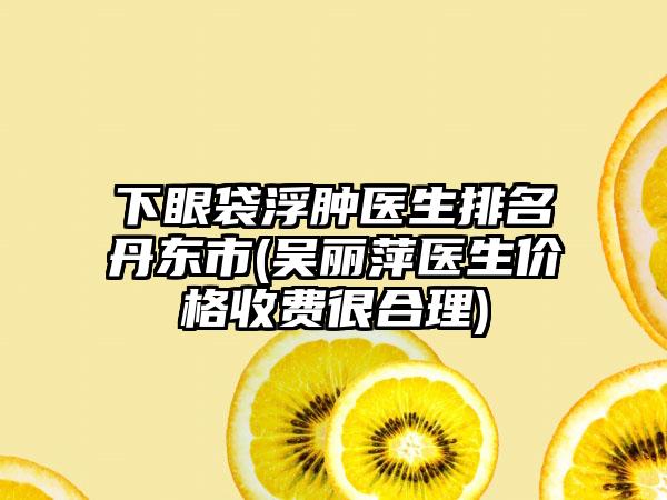 下眼袋浮肿医生排名丹东市(吴丽萍医生价格收费很合理)