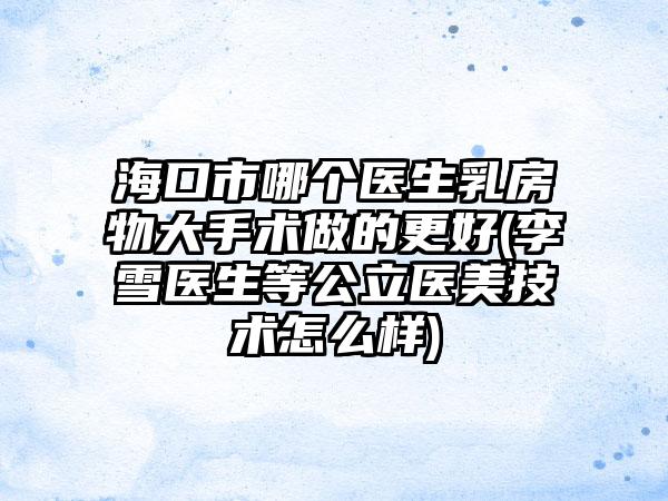 海口市哪个医生乳房物大手术做的更好(李雪医生等公立医美技术怎么样)