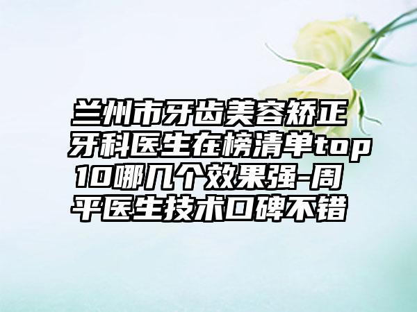 兰州市牙齿美容矫正牙科医生在榜清单top10哪几个效果强-周平医生技术口碑不错