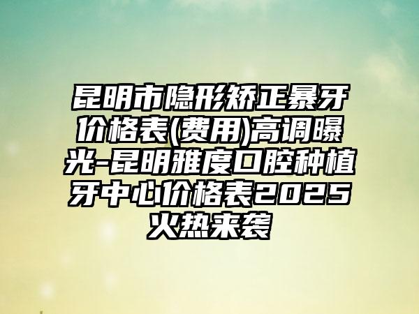 昆明市隐形矫正暴牙价格表(费用)高调曝光-昆明雅度口腔种植牙中心价格表2025火热来袭