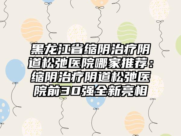 黑龙江省缩阴治疗阴道松弛医院哪家推荐：缩阴治疗阴道松弛医院前30强全新亮相