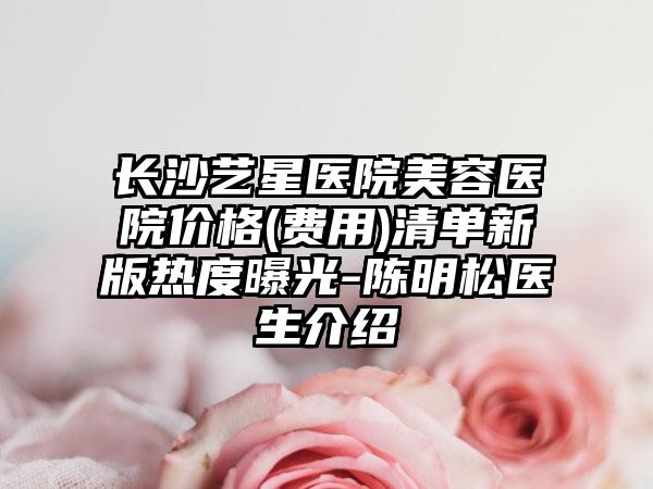 长沙艺星医院美容医院价格(费用)清单新版热度曝光-陈明松医生介绍
