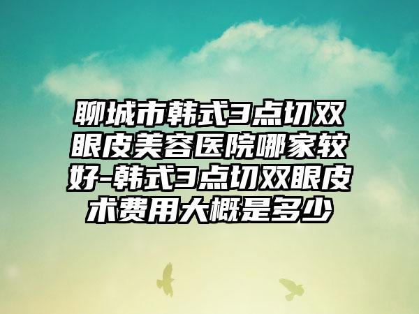 聊城市韩式3点切双眼皮美容医院哪家较好-韩式3点切双眼皮术费用大概是多少
