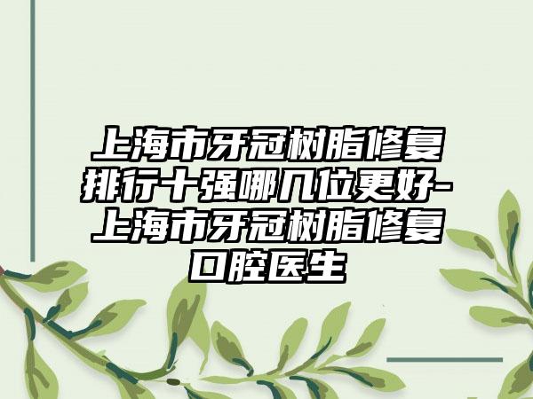 上海市牙冠树脂修复排行十强哪几位更好-上海市牙冠树脂修复口腔医生