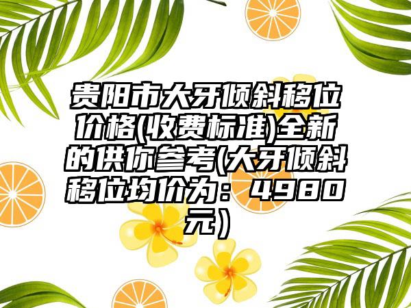 贵阳市大牙倾斜移位价格(收费标准)全新的供你参考(大牙倾斜移位均价为：4980元）