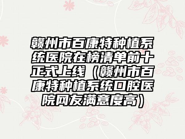 赣州市百康特种植系统医院在榜清单前十正式上线（赣州市百康特种植系统口腔医院网友满意度高）