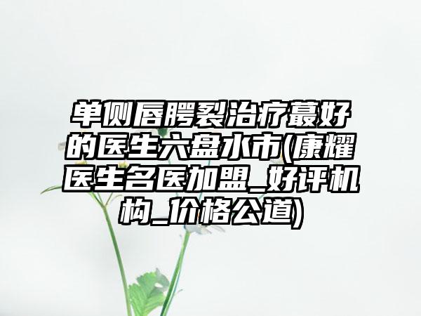 单侧唇腭裂治疗蕞好的医生六盘水市(康耀医生名医加盟_好评机构_价格公道)