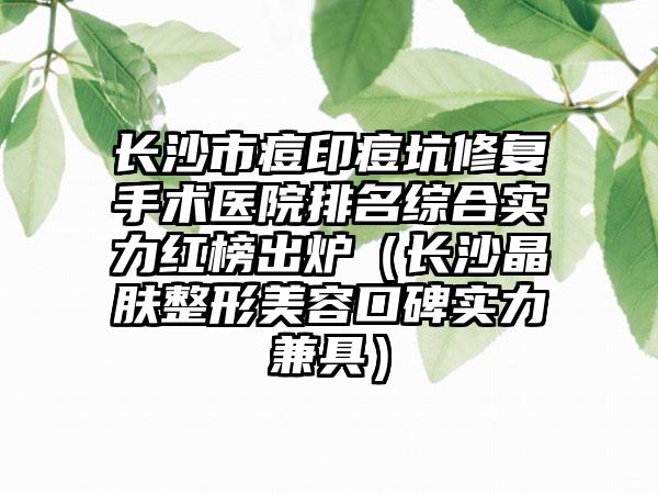 长沙市痘印痘坑修复手术医院排名综合实力红榜出炉（长沙晶肤整形美容口碑实力兼具）
