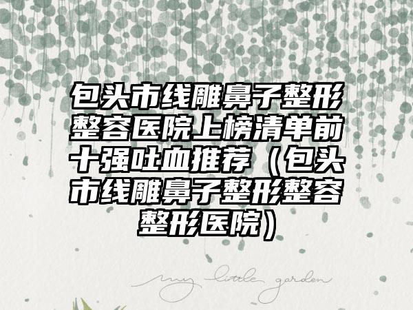 包头市线雕鼻子整形整容医院上榜清单前十强吐血推荐（包头市线雕鼻子整形整容整形医院）