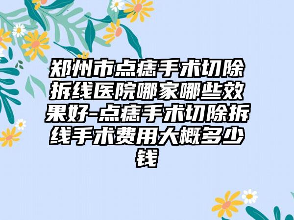 郑州市点痣手术切除拆线医院哪家哪些效果好-点痣手术切除拆线手术费用大概多少钱