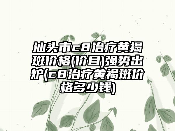 汕头市c8治疗黄褐斑价格(价目)强势出炉(c8治疗黄褐斑价格多少钱)