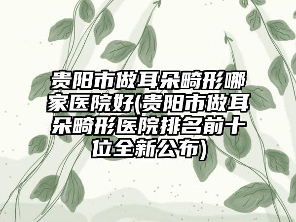 贵阳市做耳朵畸形哪家医院好(贵阳市做耳朵畸形医院排名前十位全新公布)
