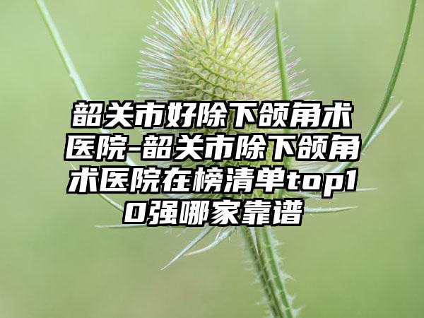 韶关市好除下颌角术医院-韶关市除下颌角术医院在榜清单top10强哪家靠谱