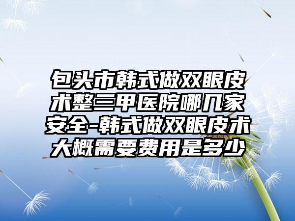 包头市韩式做双眼皮术整三甲医院哪几家安全-韩式做双眼皮术大概需要费用是多少