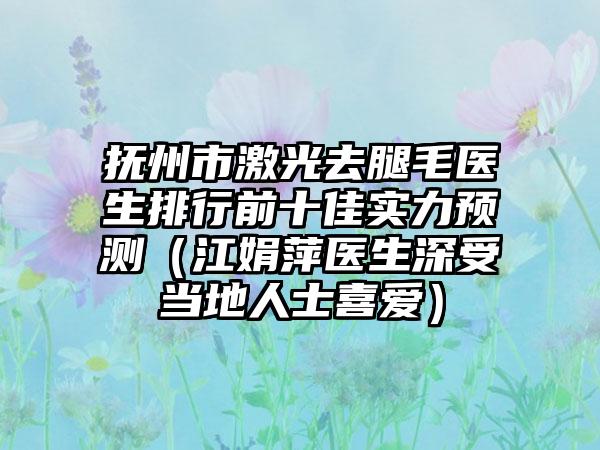 抚州市激光去腿毛医生排行前十佳实力预测（江娟萍医生深受当地人士喜爱）