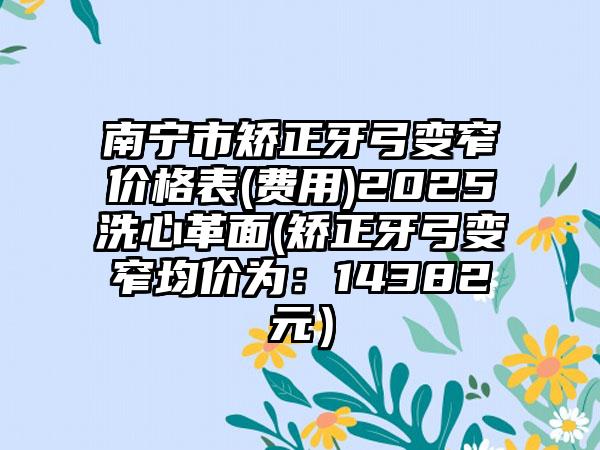 南宁市矫正牙弓变窄价格表(费用)2025洗心革面(矫正牙弓变窄均价为：14382元）