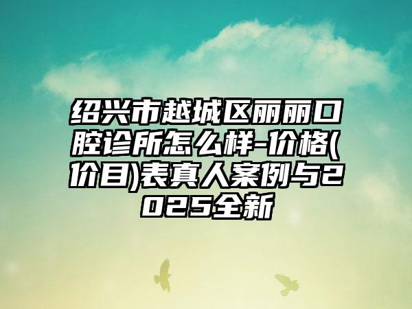 绍兴市越城区丽丽口腔诊所怎么样-价格(价目)表真人案例与2025全新