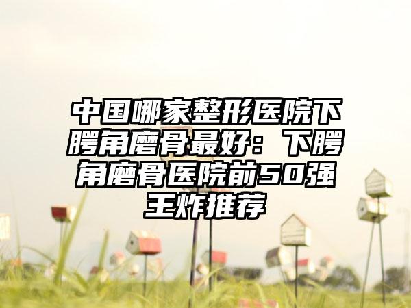 中国哪家整形医院下腭角磨骨最好：下腭角磨骨医院前50强王炸推荐