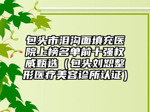 包头市泪沟面填充医院上榜名单前十强权威甄选（包头刘恕整形医疗美容诊所认证）