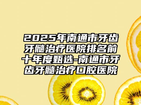 2025年南通市牙齿牙髓治疗医院排名前十年度甄选-南通市牙齿牙髓治疗口腔医院