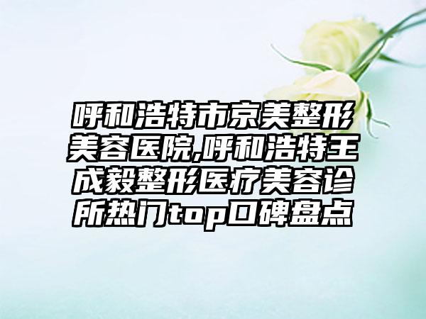 呼和浩特市京美整形美容医院,呼和浩特王成毅整形医疗美容诊所热门top口碑盘点