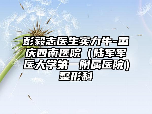 彭毅志医生实力牛-重庆西南医院（陆军军医大学第一附属医院）整形科