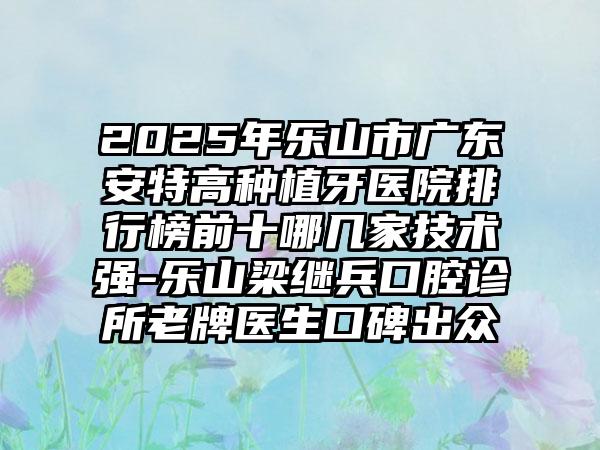2025年乐山市广东安特高种植牙医院排行榜前十哪几家技术强-乐山梁继兵口腔诊所老牌医生口碑出众