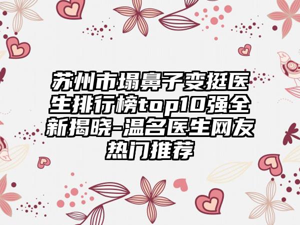 苏州市塌鼻子变挺医生排行榜top10强全新揭晓-温名医生网友热门推荐