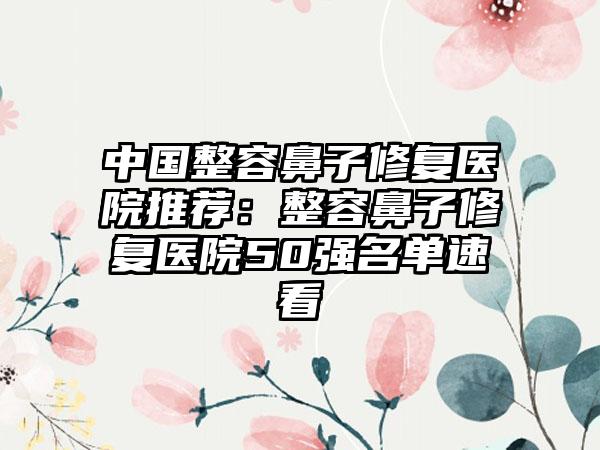 中国整容鼻子修复医院推荐：整容鼻子修复医院50强名单速看