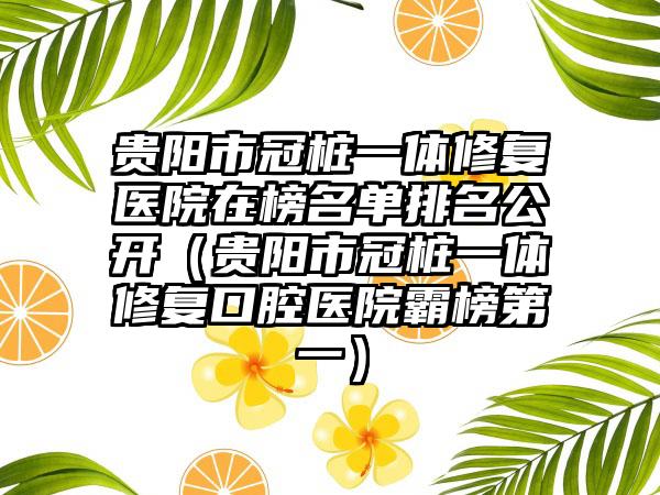 贵阳市冠桩一体修复医院在榜名单排名公开（贵阳市冠桩一体修复口腔医院霸榜第一）