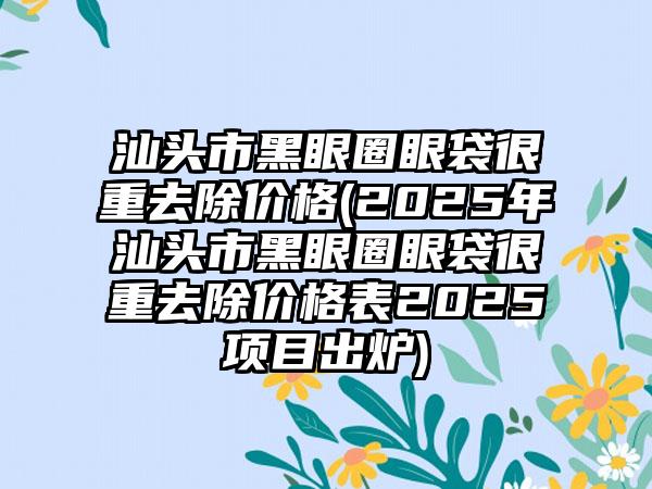 汕头市黑眼圈眼袋很重去除价格(2025年汕头市黑眼圈眼袋很重去除价格表2025项目出炉)