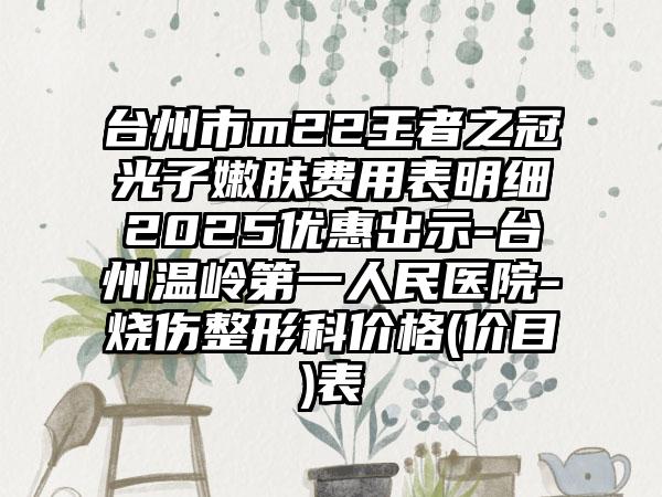 台州市m22王者之冠光子嫩肤费用表明细2025优惠出示-台州温岭第一人民医院-烧伤整形科价格(价目)表
