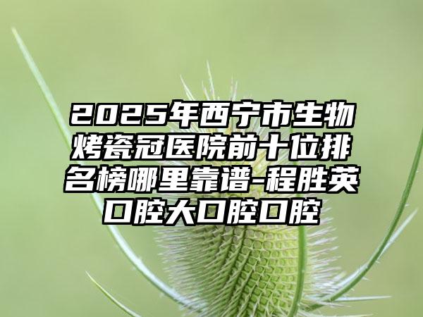 2025年西宁市生物烤瓷冠医院前十位排名榜哪里靠谱-程胜英口腔大口腔口腔