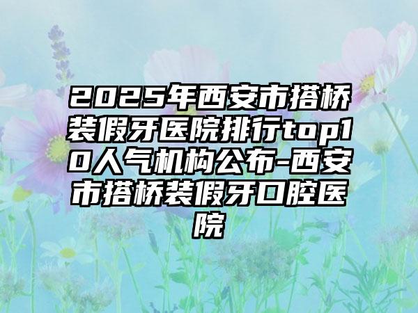 2025年西安市搭桥装假牙医院排行top10人气机构公布-西安市搭桥装假牙口腔医院