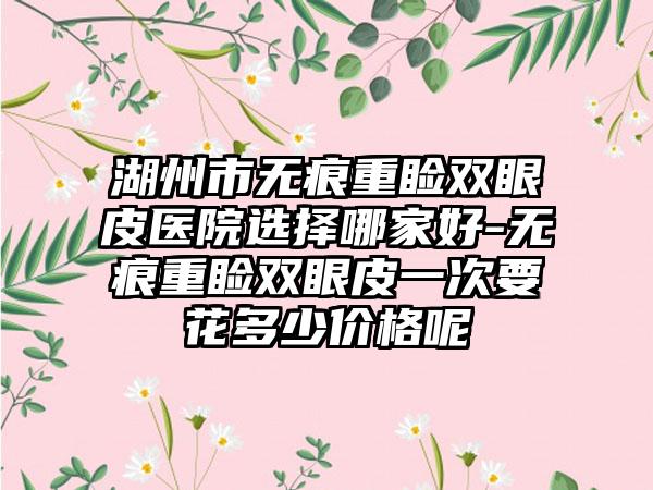 湖州市无痕重睑双眼皮医院选择哪家好-无痕重睑双眼皮一次要花多少价格呢