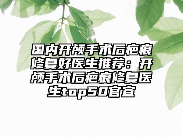 国内开颅手术后疤痕修复好医生推荐：开颅手术后疤痕修复医生top50官宣