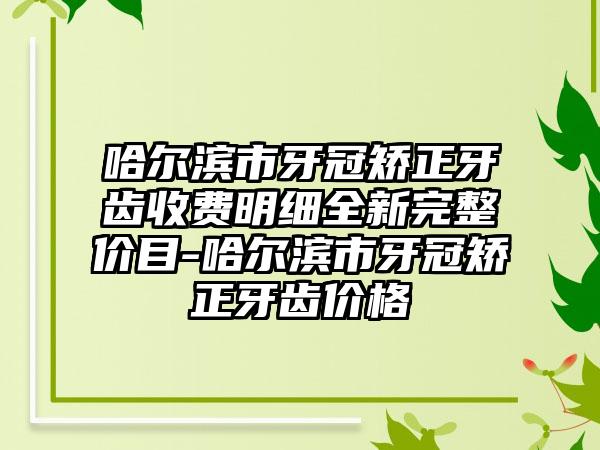 哈尔滨市牙冠矫正牙齿收费明细全新完整价目-哈尔滨市牙冠矫正牙齿价格