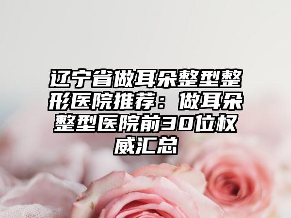 辽宁省做耳朵整型整形医院推荐：做耳朵整型医院前30位权威汇总